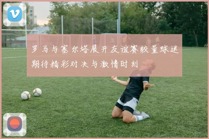 罗马与塞尔塔展开友谊赛较量球迷期待精彩对决与激情时刻