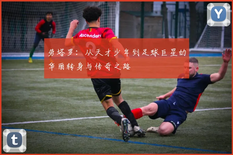 劳塔罗：从天才少年到足球巨星的华丽转身与传奇之路