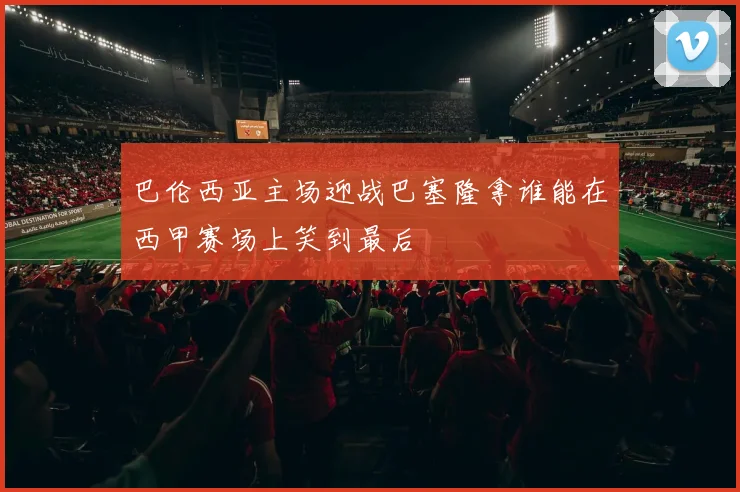 巴伦西亚主场迎战巴塞隆拿谁能在西甲赛场上笑到最后
