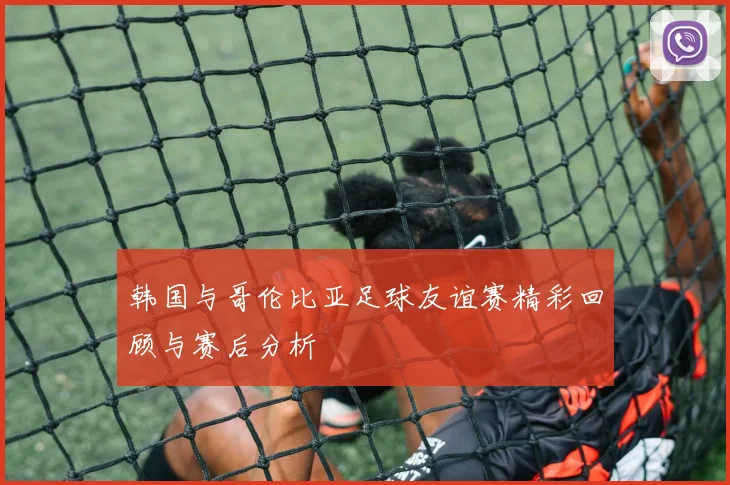 韩国与哥伦比亚足球友谊赛精彩回顾与赛后分析