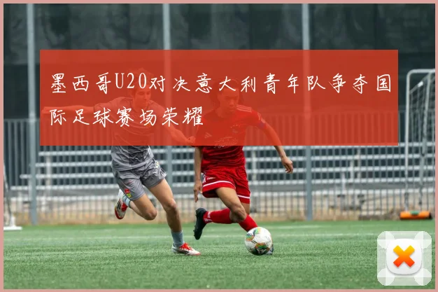 墨西哥U20对决意大利青年队争夺国际足球赛场荣耀