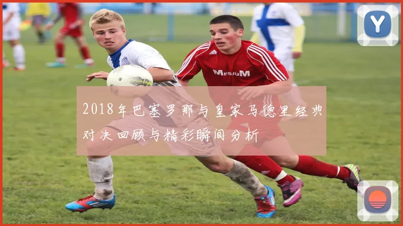 2018年巴塞罗那与皇家马德里经典对决回顾与精彩瞬间分析