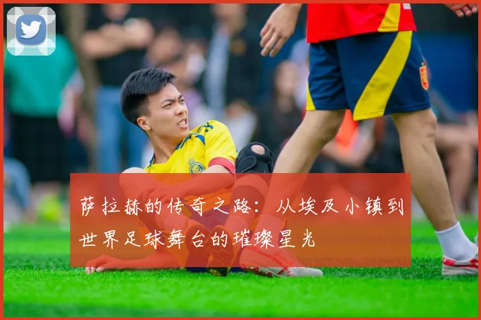 萨拉赫的传奇之路：从埃及小镇到世界足球舞台的璀璨星光