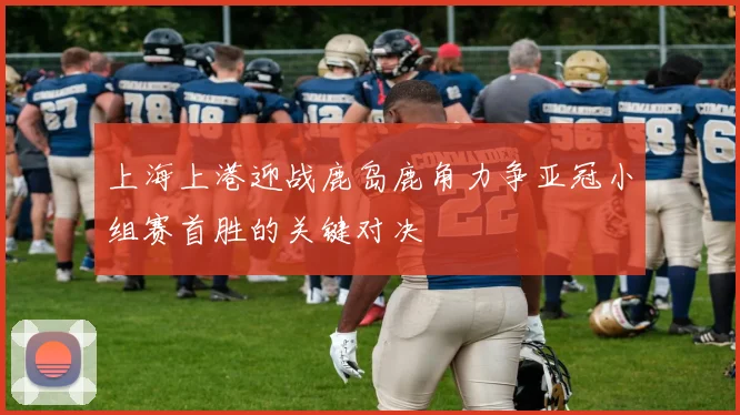 上海上港迎战鹿岛鹿角力争亚冠小组赛首胜的关键对决
