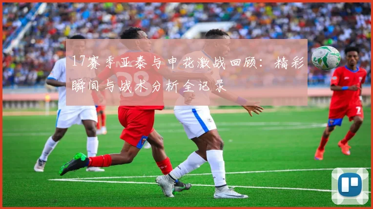 17赛季亚泰与申花激战回顾：精彩瞬间与战术分析全记录