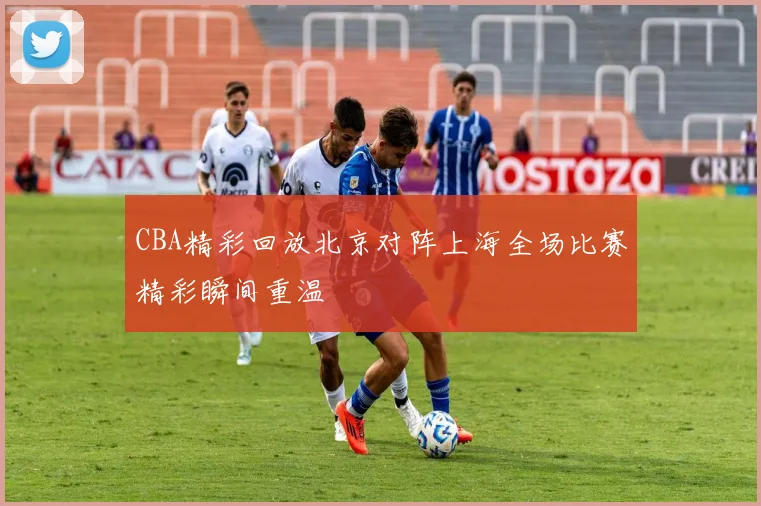 CBA精彩回放北京对阵上海全场比赛精彩瞬间重温
